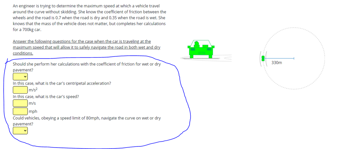 An engineer is trying to determine the maximum speed at which a vehicle travel
around the curve without skidding. She know the coefficient of friction between the
wheels and the road is 0.7 when the road is dry and 0.35 when the road is wet. She
knows that the mass of the vehicle does not matter, but completes her calculations
for a 700kg car.
Answer the following questions for the case when the car is traveling at the
maximum speed that will allow it to safely navigate the road in both wet and dry
conditions.
330m
Should she perform her calculations with the coefficient of friction for wet or dry
pavement?
In this case, what is the car's centripetal acceleration?
m/s2
In this case, what is the car's speed?
m/s
mph
Could vehicles, obeying a speed limit of 80mph, navigate the curve on wet or dry
pavement?
