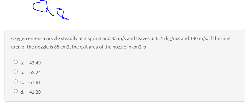 Oxygen enters a nozzle steadily at 3 kg/m3 and 35 m/s and leaves at 0.76 kg/m3 and 190 m/s. If the inlet
area of the nozzle is 85 cm2, the exit area of the nozzle in cm2 is
O a.
43.49
O b. 65.24
O c. 61.81
O d. 41.20
