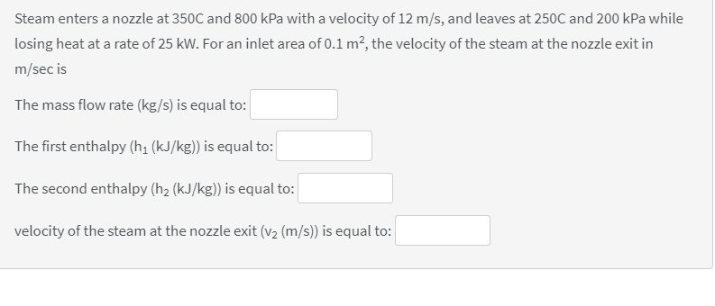 Steam enters a nozzle at 350C and 800 kPa with a velocity of 12 m/s, and leaves at 250C and 200 kPa while
losing heat at a rate of 25 kW. For an inlet area of 0.1 m?, the velocity of the steam at the nozzle exit in
m/sec is
The mass flow rate (kg/s) is equal to:
The first enthalpy (h; (kJ/kg)) is equal to:
The second enthalpy (h2 (kJ/kg)) is equal to:
velocity of the steam at the nozzle exit (v2 (m/s)) is equal to:
