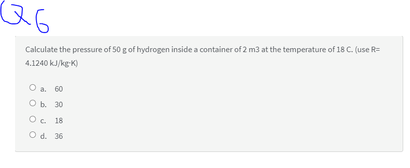 QG
Calculate the pressure of 50 g of hydrogen inside a container of 2 m3 at the temperature of 18 C. (use R=
4.1240 kJ/kg-K)
O a.
60
ОБ. 30
О с. 18
O d. 36
