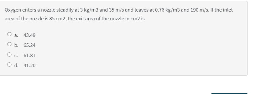 Oxygen enters a nozzle steadily at 3 kg/m3 and 35 m/s and leaves at 0.76 kg/m3 and 190 m/s. If the inlet
area of the nozzle is 85 cm2, the exit area of the nozzle in cm2 is
а.
43.49
ОБ. 65.24
C.
61.81
O d. 41.20
