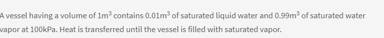 A vessel having a volume of 1m3 contains 0.01m3 of saturated liquid water and 0.99m³ of saturated water
vapor at 100kPa. Heat is transferred until the vessel is filled with saturated vapor.
