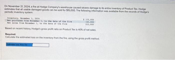 On November 21, 2024, a fire at Hodge Company's warehouse caused severe damage to its entire inventory of Product Tex. Hodge
estimates that all usable damaged goods can be sold for $15,000. The following information was available from the records of Hodge's
periodic inventory system:
Inventory, November 1, 2024
Net purchases from November 1, to the date of the fire
Net sales from November 1, to the date of the fire
Based on recent history, Hodge's gross profit ratio on Product Tex is 40% of net sales.
$ 115,000
143,000
223,000
Required:
Calculate the estimated loss on the inventory from the fire, using the gross profit method.
Estimated loss from fire