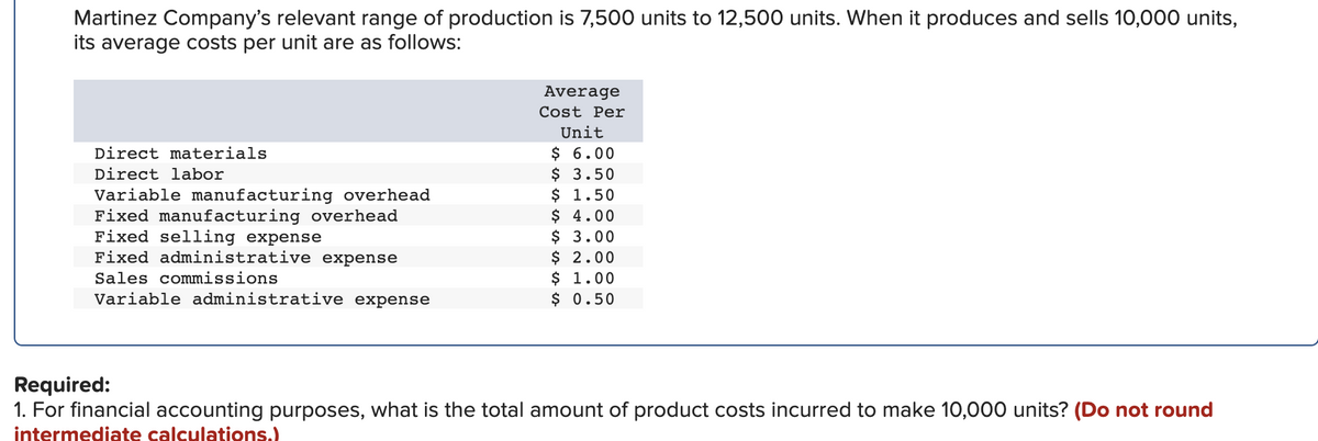 Martinez Company's relevant range of production is 7,500 units to 12,500 units. When it produces and sells 10,000 units,
its average costs per unit are as follows:
Direct materials
Direct labor
Variable manufacturing overhead
Fixed manufacturing overhead
Fixed selling expense
Fixed administrative expense
Sales commissions
Variable administrative expense
Average
Cost Per
Unit
$
6.00
$ 3.50
$ 1.50
$
4.00
$ 3.00
$ 2.00
$ 1.00
$ 0.50
Required:
1. For financial accounting purposes, what is the total amount of product costs incurred to make 10,000 units? (Do not round
intermediate calculations.)