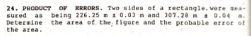 24. PRODUCT OF ERRORS. Twa sides of a reetangle. vere sea-
sured as being 226.25 1 0.03 n and 307.28 0.04 a.
Deternine the area of the figure and the probable error of
the area.
