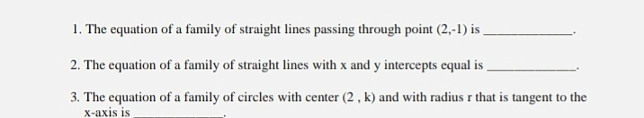 1. The equation of a family of straight lines passing through point (2,-1) is .
2. The equation of a family of straight lines with x and y intercepts equal is
3. The equation of a family of circles with center (2, k) and with radius r that is tangent to the
x-axis is
