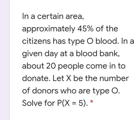 In a certain area,
approximately 45% of the
citizens has type O blood. In a
given day at a blood bank,
about 20 people come in to
donate. Let X be the number
of donors who are type O.
Solve for P(X = 5). *
%3D
