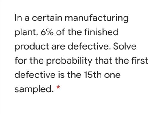 In a certain manufacturing
plant, 6% of the finished
product are defective. Solve
for the probability that the first
defective is the 15th one
sampled.
