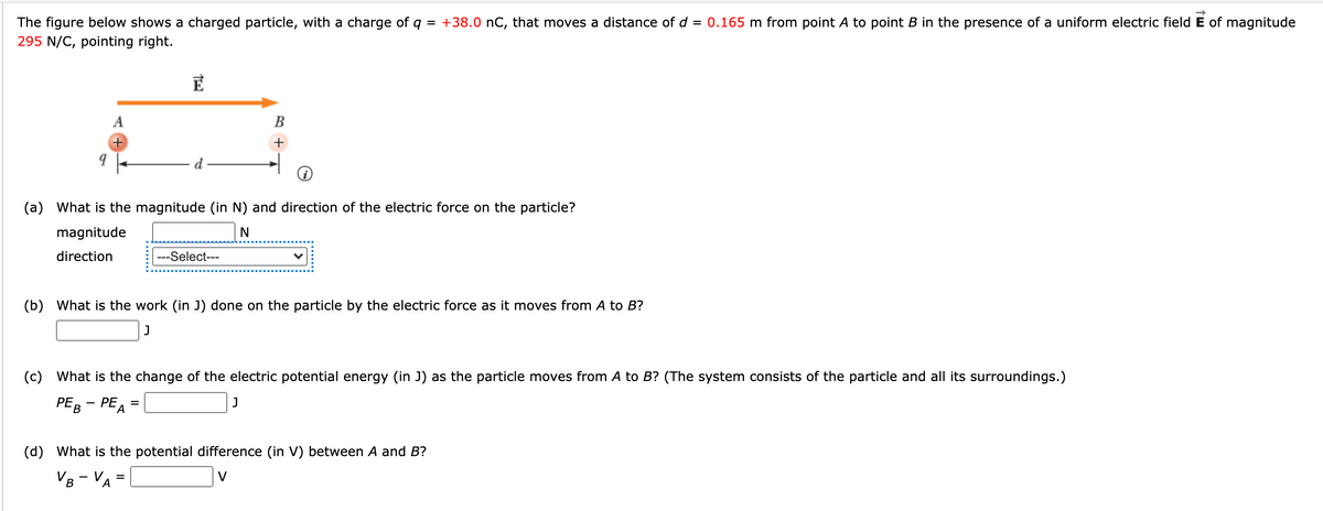 The figure below shows a charged particle, with a charge of q = +38.0 nC, that moves a distance of d = 0.165 m from point A to point B in the presence of a uniform electric field E of magnitude
295 N/C, pointing right.
A
В
+
(a) What is the magnitude (in N) and direction of the electric force on the particle?
magnitude
direction
---Select---
(b) What is the work (in J) done on the particle by the electric force as it moves from A to B?
(c) What is the change of the electric potential energy (in J) as the particle moves from A to B? (The system consists of the particle and all its surroundings.)
PER - PE, =
J
(d) What is the potential difference (in V) between A and B?
VB - VA
V
%D
В
