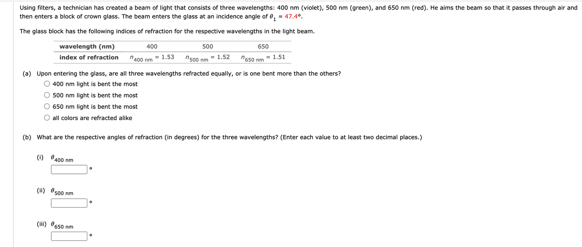 Using filters, a technician has created a beam of light that consists of three wavelengths: 400 nm (violet), 500 nm (green), and 650 nm (red). He aims the beam so that it passes through air and
then enters a block of crown glass. The beam enters the glass at an incidence angle of 0,
47.4°.
The glass block has the following indices of refraction for the respective wavelengths in the light beam.
wavelength (nm)
400
500
650
index of refraction
n400 nm
= 1.53
"500 nm
= 1.52
n650 nm
= 1.51
(a) Upon entering the glass, are all three wavelengths refracted equally, or is one bent more than the others?
400 nm light is bent the most
500 nm light is bent the most
650 nm light is bent the most
all colors are refracted alike
(b) What are the respective angles of refraction (in degrees) for the three wavelengths? (Enter each value to at least two decimal places.)
(i)
400 nm
(ii) 500 nm
(iii) 650 nm
