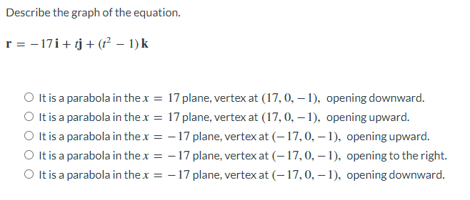 Describe the graph of the equation.
r = − 17i + tj + (t² − 1) k
-
O It is a parabola in the x =
17 plane, vertex at (17, 0, -1), opening downward.
It is a parabola in the x = 17 plane, vertex at (17, 0, -1), opening upward.
O It is a parabola in the x = -17 plane, vertex at (-17, 0, -1), opening upward.
O It is a parabola in the x = -17 plane, vertex at (-17, 0, -1), opening to the right.
O It is a parabola in the x = -17 plane, vertex at (-17, 0, -1), opening downward.