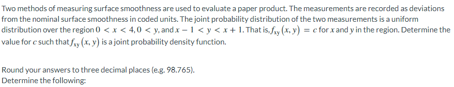 Two methods of measuring surface smoothness are used to evaluate a paper product. The measurements are recorded as deviations
from the nominal surface smoothness in coded units. The joint probability distribution of the two measurements is a uniform
distribution over the region 0 < x < 4,0 < y, and .x – 1 < y < x + 1. That is, fry (x, y) = c for x and y in the region. Determine the
value for c such that fxy (x, y) is a joint probability density function.
Round your answers to three decimal places (e.g. 98.765).
Determine the following:
