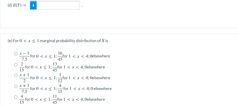 (d) E(Y) =
(e) For 0 < x < 1 marginal probability distribution of X is
O x- 1
-for 0 < x < 1;-for 1 <x < 4;Oelsewhere
7.5
16
45
2
-for 0 < x < 1;for 1 < x < 4; 0elsewhere
15
13
45
O x+1
-for 0 < x < 1;for 1 <x < 4; Oelsewhere
2
1
12
O x+1
for 0 < x < 1;
7.5
4
-for 1 < x < 4;0 elsewhere
15
4
11
-for 0 < x < 1;for 1 < x < 4; 0elsewhere
15
45
