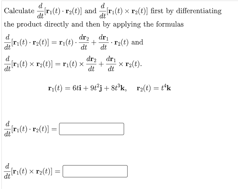 d
d
Calculate r1(t) · r2(t)] and [r1(t) × r2(t)] first by differentiating
dt
-
dt
the product directly and then by applying the formulas
dr2
+
dt
d
dri
ri(t) - r2(t)] = r:(t)-
r2(t) and
dt
dt
d
dr2
r:(t) × r2(t)] = r1(t) ×
dr1
x r2(t).
dt
dt
dt
ri(t) = 6ti + 9tj+8t°k, r2(t) = t*k
%3D
d
ri(t) · r2(t)]
dt
d
ri(t) x r2(t)] =|
