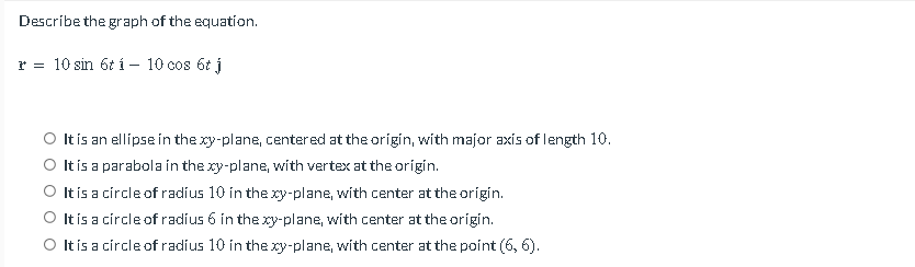 Describe the graph of the equation.
r = 10 sin 6t í – 10 cos 6t j
O It is an ellípse in the xy-plane, centered at the origin, with major axis of length 10.
O tís a parabola in the xy-plane, with vertex at the origin.
O It is a círcle of radius 10 in the xy-plane, with center at the origin.
O It is a círcle of radius 6 in the xy-plane, with center at the origin.
O tís a círcle of radius 10 in the xy-plane, with center at the point (6, 6).
