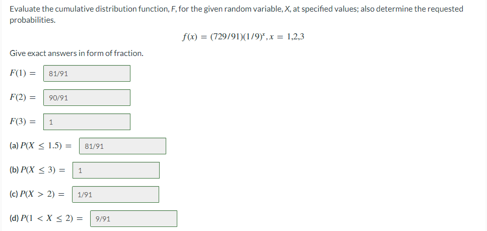 Evaluate the cumulative distribution function, F, for the given random variable, X, at specified values; also determine the requested
probabilities.
f(x) = (729/91)(1/9)*,x = 1,2,3
Give exact answers in form of fraction.
F(1) =
81/91
F(2) =
90/91
F(3) =
1
(a) Р(X < 1.5) %3
81/91
(b) Р(Х < 3) —
1
(c) P(X > 2) =
1/91
(d) P(1 < X < 2) =
9/91
