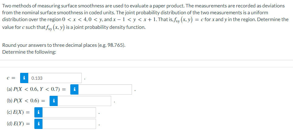 Two methods of measuring surface smoothness are used to evaluate a paper product. The measurements are recorded as deviations
from the nominal surface smoothness in coded units. The joint probability distribution of the two measurements is a uniform
distribution over the region 0 < x < 4,0 < y, and x – 1 < y < x + 1. That is, fry (x, y) = c for x and y in the region. Determine the
value for c such thatfy (x, y) is a joint probability density function.
Round your answers to three decimal places (e.g. 98.765).
Determine the following:
C =
i
0.133
(a) P(X < 0.6, Y < 0.7) =
i
(b) P(X < 0.6) =
i
(c) E(X) =
i
(d) E(Y) =
i
