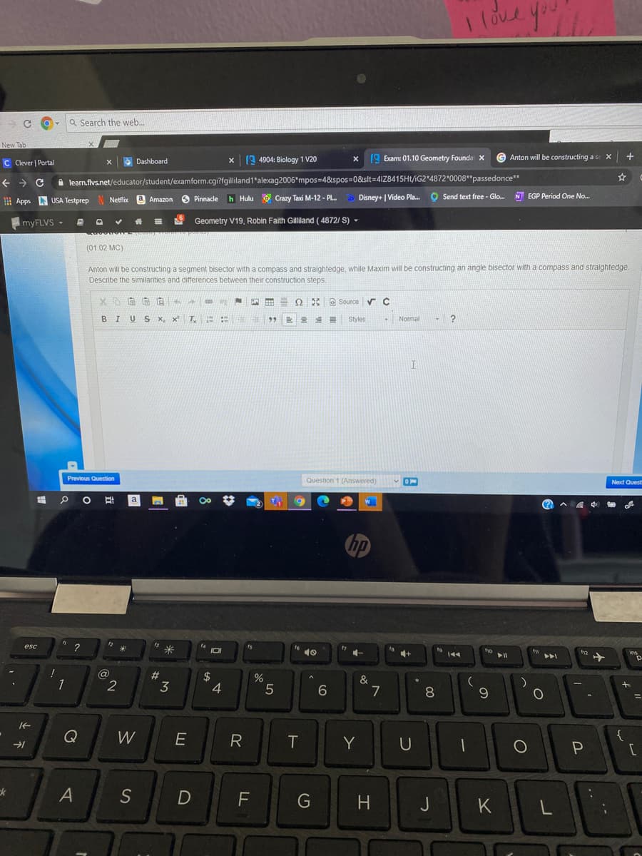 love you
Q Search the web...
New Tab
C Clever | Portal
x 19 4904: Biology 1 V20
x 19 Exam: 01.10 Geometry Founda X
G Anton will be constructing a se X
Dashboard
A learn.flvs.net/educator/student/examform.cgi?fgilliland1"alexag2006*mpos=4&spos=08slt=4IZ8415HT/iG2*4872 0008"passedonce"
O Pinnacle
Crazy Taxi M-12 - PL.
Disney+ | Video Pla. O
O Send text free - Glo. N EGP Period One No.
I Apps
USA Testprep N Netflix
a Amazon
h Hulu
ImyFLVS -
目 口
Geometry V19, Robin Faith Gilliland ( 4872/ S) -
(01.02 MC)
Anton will be constructing a segment bisector with a compass and straightedge, while Maxim will be constructing an angle bisector with a compass and straightedge.
Describe the similarities and differences between their construction steps.
%24
E Q E Source r C
BIUS x, x T,
Styles
- Normal
Previous Question
Question 1 (Answered)
Next Quest
a
(?
中
esc
14
米
fs
10
4+
ho
12
ins
トト」
@
2
$
4
%
&
1
3
7
8
9
W
E
R
Y
{
A
S
F
G
H
J
K
L
