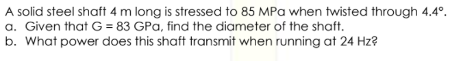 A solid steel shaft 4 m long is stressed to 85 MPa when twisted through 4.4°.
a. Given that G = 83 GPa, find the diameter of the shaft.
b. What power does this shaft transmit when running at 24 Hz?
