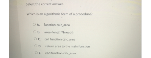 Select the correct answer.
Which is an algorithmic form of a procedure?
O A. function calc_area
O B. area-length*breadth
OC.
call function calc_area
O D.
return area to the main function
O E.
end function calc_area
