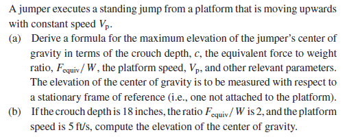 A jumper executes a standing jump from a platform that is moving upwards
with constant speed Vp.
(a) Derive a formula for the maximum elevation of the jumper's center of
gravity in terms of the crouch depth, c, the equivalent force to weight
ratio, Fequiv/ W, the platform speed, Vp, and other relevant parameters.
The elevation of the center of gravity is to be measured with respect to
a stationary frame of reference (i.e., one not attached to the platform).
(b) If the crouch depth is 18 inches, the ratio Fequiv/ W is 2, and the platform
speed is 5 ft/s, compute the elevation of the center of gravity.
