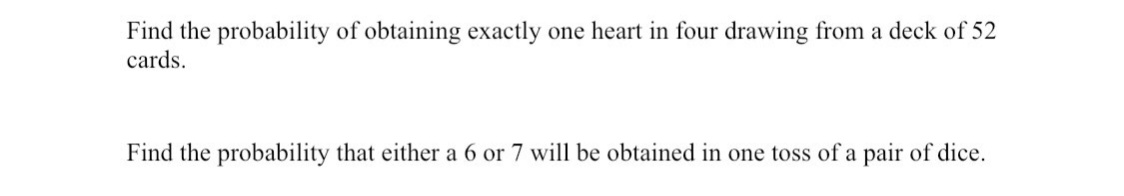 Find the probability of obtaining exactly one heart in four drawing from a deck of 52
cards.
Find the probability that either a 6 or 7 will be obtained in one toss of a pair of dice.
