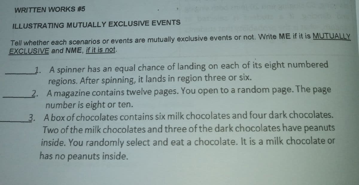 WRITTEN WORKS #5
ILLUSTRATING MUTUALLY EXCLUSIVE EVENTS
Tell whether each scenarios or events are mutually exclusive events or not. Write ME if it is MUTUALLY
EXCLUSIVE and NME, if it is not.
1. A spinner has an equal chance of landing on each of its eight numbered
regions. After spinning, it lands in region three or six.
2. Amagazine contains twelve pages. You open to a random
number is eight or ten.
3. Abox of chocolates contains six milk chocolates and four dark chocolates.
Two of the milk chocolates and three of the dark chocolates have peanuts
inside. You randomly select and eat a chocolate. It is a milk chocolate or
has no peanuts inside.
page. The
page
