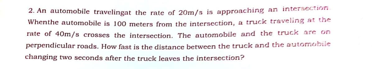 2. An automobile travelingat the rate of 20m/s is approaching an intersectioni
Whenthe automobile is 100 meters from the intersection, a truck traveling at tne
rate of 40m/s crosses the intersection, The automobile and the truck are on
perpendicular roads. How fast is the distance between the truck and the automobile
changing two seconds after the truck leaves the intersection?
