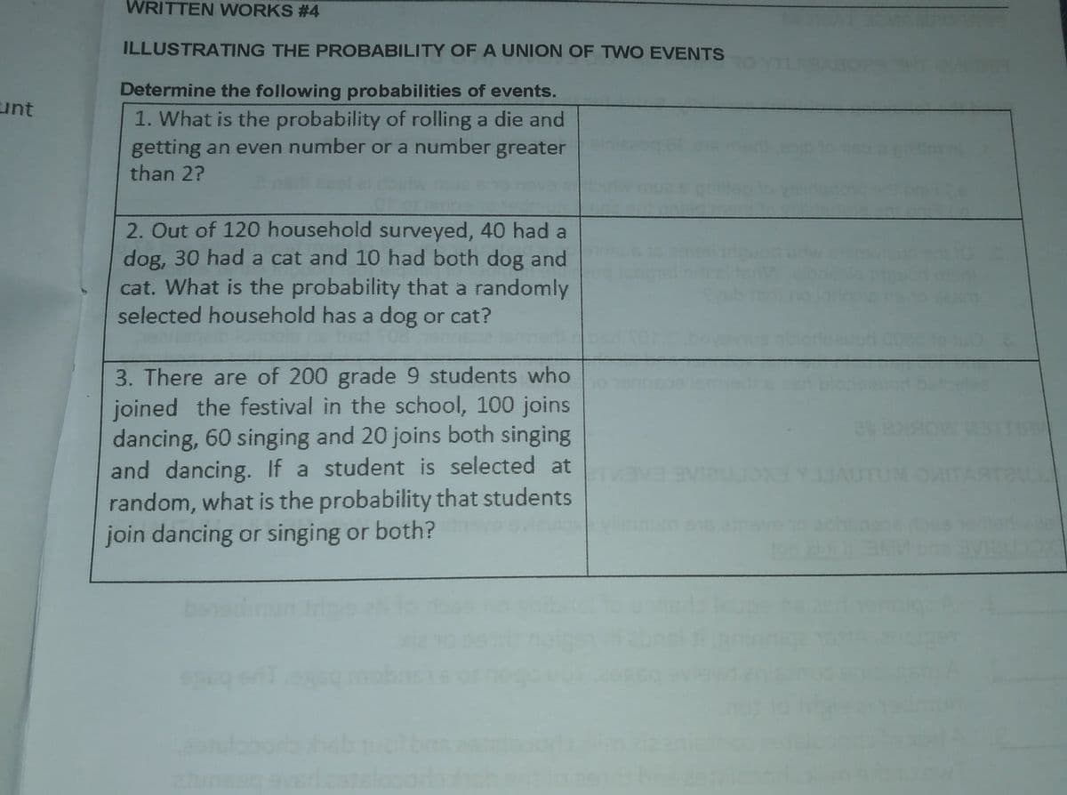 WRITTEN WORKS # 4
ILLUSTRATING THE PROBABILITY OF A UNION OF TWO EVENTS
Determine the following probabilities of events.
1. What is the probability of rolling a die and
getting an even number or a number greater
than 2?
unt
2. Out of 120 household surveyed, 40 had a
dog, 30 had a cat and 10 had both dog and
cat. What is the probability that a randomly
selected household has a dog or cat?
3. There are of 200 grade 9 students who
joined the festival in the school, 100 joins
dancing, 60 singing and 20 joins both singing
and dancing. If a student is selected at
random, what is the probability that students
join dancing or singing or both?
(UM O
ARTEULL
lerwe
