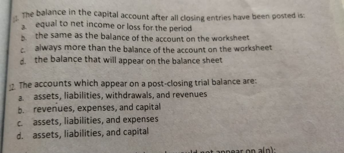 12 The balance in the capital account after all closing entries have been posted is:
equal to net income or loss for the period
3.
b.
the same as the balance of the account on the worksheet
c. always more than the balance of the account on the worksheet
d. the balance that will appear on the balance sheet
12. The accounts which appear on a post-closing trial balance are:
a. assets, liabilities, withdrawals, and revenues
b. revenues, expenses, and capital
assets, liabilities, and expenses
C.
d. assets, liabilities, and capital
ld pot apnear on aln):
