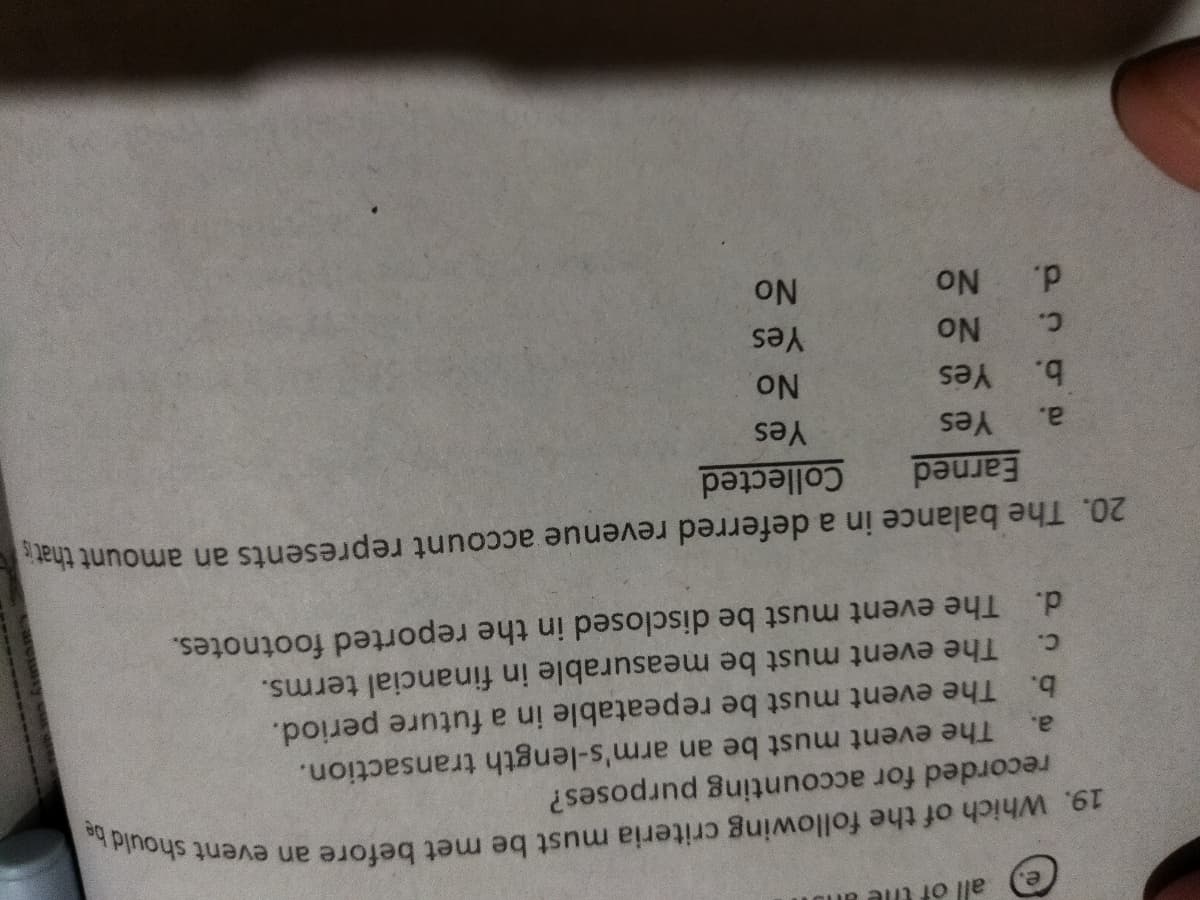 all of tile an
recorded for accounting purposes?
The event must be an arm's-length transaction.
b. The event must be repeatable in a future period.
The event must be measurable in financial terms.
d. The event must be disclosed in the reported footnotes.
a.
C.
20. The balance in a deferred revenue account represents an amount that
Earned
Collected
a.
Yes
Yes
No.
Yes
b.
Yes
C.
ON
d.
NO.
NO.
