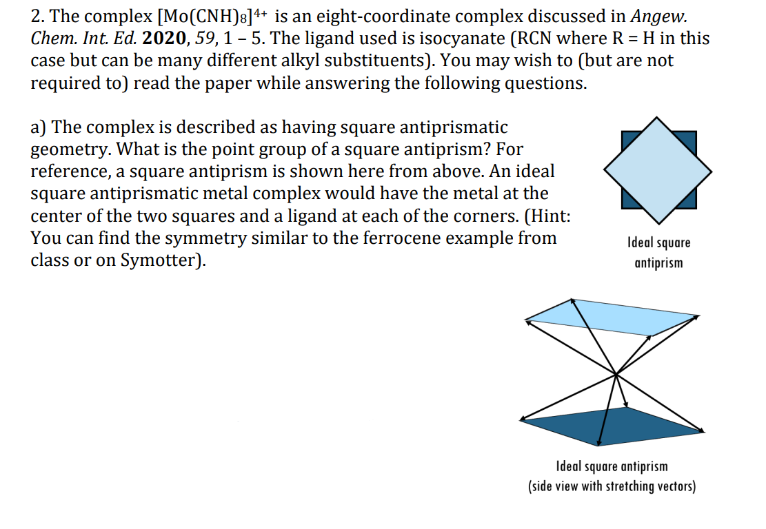 2. The complex [Mo(CNH)8]++ is an eight-coordinate complex discussed in Angew.
Chem. Int. Ed. 2020, 59, 1 – 5. The ligand used is isocyanate (RCN where R = H in this
case but can be many different alkyl substituents). You may wish to (but are not
required to) read the paper while answering the following questions.
a) The complex is described as having square antiprismatic
geometry. What is the point group of a square antiprism? For
reference, a square antiprism is shown here from above. An ideal
square antiprismatic metal complex would have the metal at the
center of the two squares and a ligand at each of the corners. (Hint:
You can find the symmetry similar to the ferrocene example from
class or on Symotter).
Ideal square
antiprism
Ideal square antiprism
(side view with stretching vectors)
