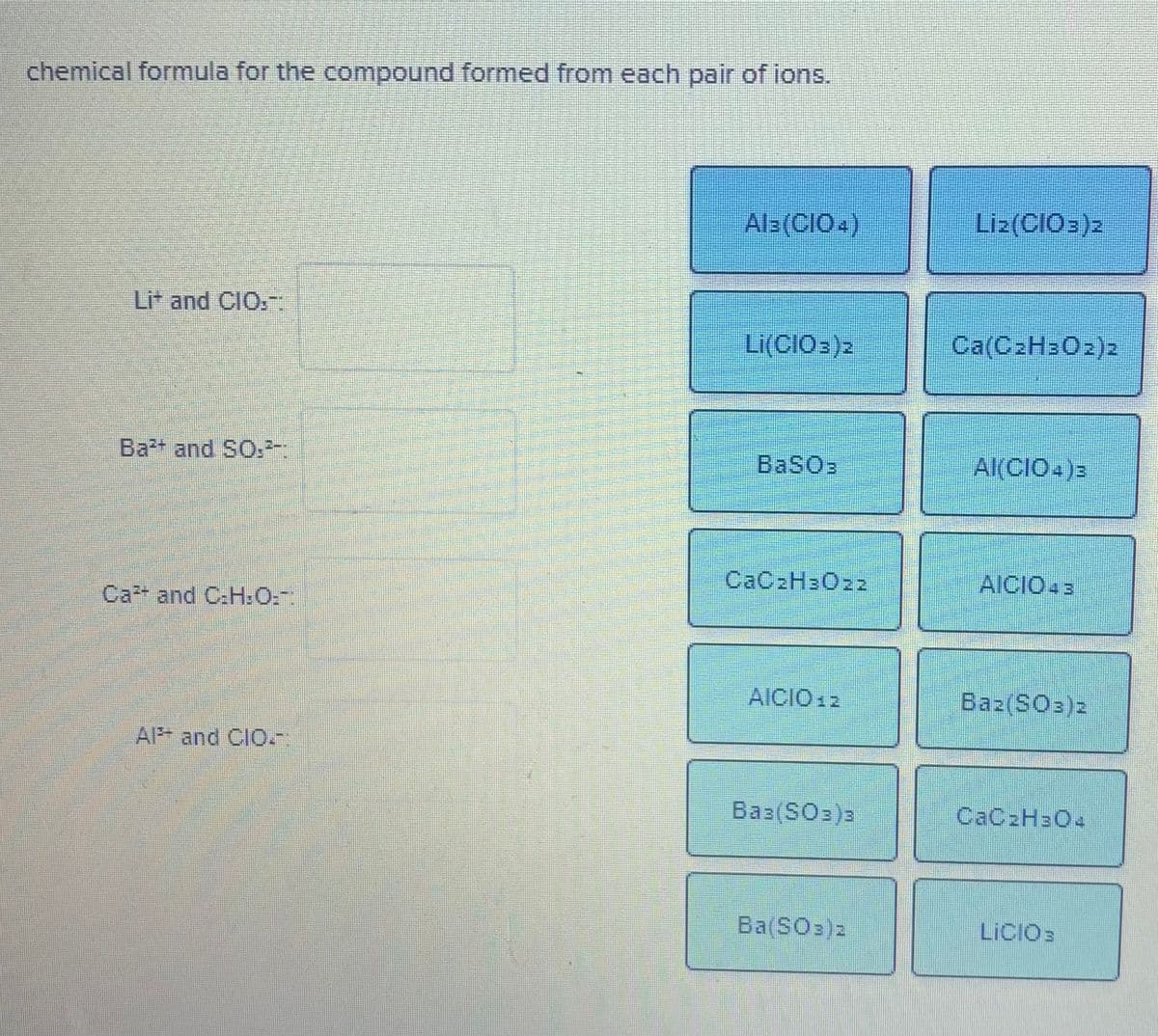 ### Chemical Compounds Formation Exercise

This exercise involves determining the chemical formula for the compound formed from each pair of ions. Match the pairs of ions on the left with the correct chemical formula on the right.

#### Given Ions and Blank Boxes:
- **Li⁺ and ClO₂⁻:**   \_\_\_\_\_\_\_\_\_\_\_\_\_\_\_\_\_\_\_
- **Ba²⁺ and SO₃²⁻:**   \_\_\_\_\_\_\_\_\_\_\_\_\_\_\_\_\_\_\_
- **Ca²⁺ and C₂H₃O₂⁻:**   \_\_\_\_\_\_\_\_\_\_\_\_\_\_\_\_
- **Al³⁺ and ClO₄⁻:**   \_\_\_\_\_\_\_\_\_\_\_\_\_\_\_\_\_\_\_

#### Available Chemical Formulas:
- Al₃(ClO₄)
- Li₂(ClO₃)₂
- Al(ClO₄)₂
- Li₃(ClO₄)
- LiClO₃
- Ca(C₂H₃O₂)₂
- BaSO₃
- Al(ClO₄)₃
- CaC₂H₃O₂₂
- AlClO₄₃
- Ba₂(SO₃)₂
- CaC₂H₃O₄
- Ba(SO₃)₂
- LiClO

#### Matching Pairs to Formulas:
1. **Li⁺ and ClOₙ⁻:**
   - Correct formula: **Li(ClO₃)₂**

2. **Ba²⁺ and SO₃²⁻:**
   - Correct formula: **BaSO₃**

3. **Ca²⁺ and C₂H₃O₂⁻:**
   - Correct formula: **Ca(C₂H₃O₂)₂**

4. **Al³⁺ and ClO₄⁻:**
   - Correct formula: **Al(ClO₄)₃**

Interactive Exercises:
Students can drag and drop each chemical formula into the corresponding blank box to correctly match each pair of ions with its resulting compound.
### Understanding Chemical Formulas
**Li(ClO₃)