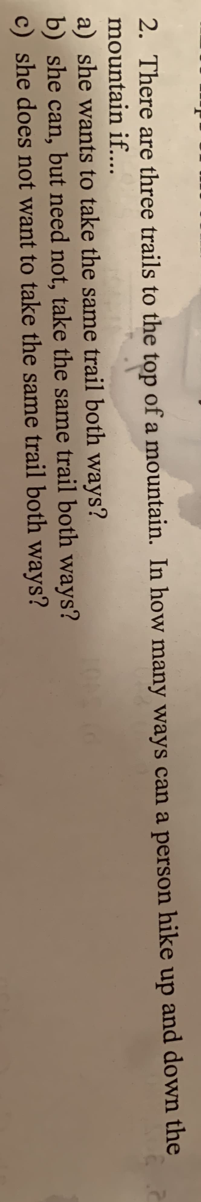 2. There are three trails to the top of a mountain. In how many ways can a person hike up and down the
mountain if...
a) she wants to take the same trail both ways?
b) she can, but need not, take the same trail both ways?
c) she does not want to take the same trail both ways?
