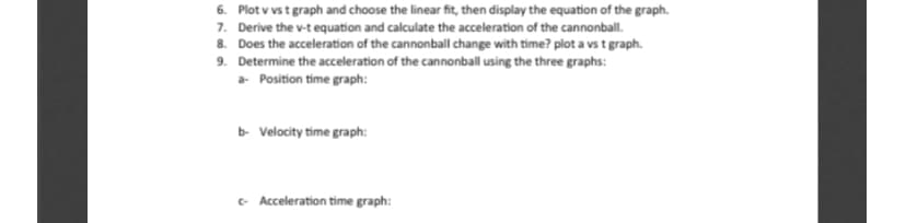 6. Plot v vst graph and choose the linear fit, then display the equation of the graph.
7. Derive the v-t equation and calculate the acceleration of the cannonball.
8. Does the acceleration of the cannonball change with time? plot a vs t graph.
9. Determine the acceleration of the cannonball using the three graphs:
a Position time graph:
b Velocity time graph:
- Acceleration time graph:
