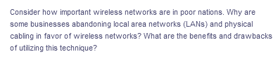 Consider how important wireless networks are in poor nations. Why are
some businesses abandoning local area networks (LANS) and physical
cabling in favor of wireless networks? What are the benefits and drawbacks
of utilizing this technique?
