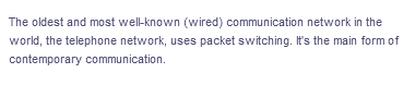 The oldest and most well-known (wired) communication network in the
world, the telephone network, uses packet switching. It's the main form of
contemporary communication.
