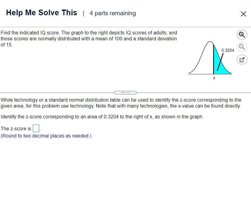 Help Me Solve This | 4 parts remaining
Find the indicated IQ score. The graph to the right depicts IQ scores of adults, and
those scores are normally distributed with a mean of 100 and a standard deviation
of 15.
0.3204
X
While technology or a standard normal distribution table can be used to identify the z-score corresponding to the
given area, for this problem use technology. Note that with many technologies, the x-value can be found directly.
Identify the z-score corresponding to an area of 0.3204 to the right of x, as shown in the graph.
The z-score is
(Round to two decimal places as needed.)
