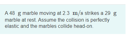 A 48 g marble moving at 2.3 m/s strikes a 29 g
marble at rest. Assume the collision is perfectly
elastic and the marbles collide head-on.
