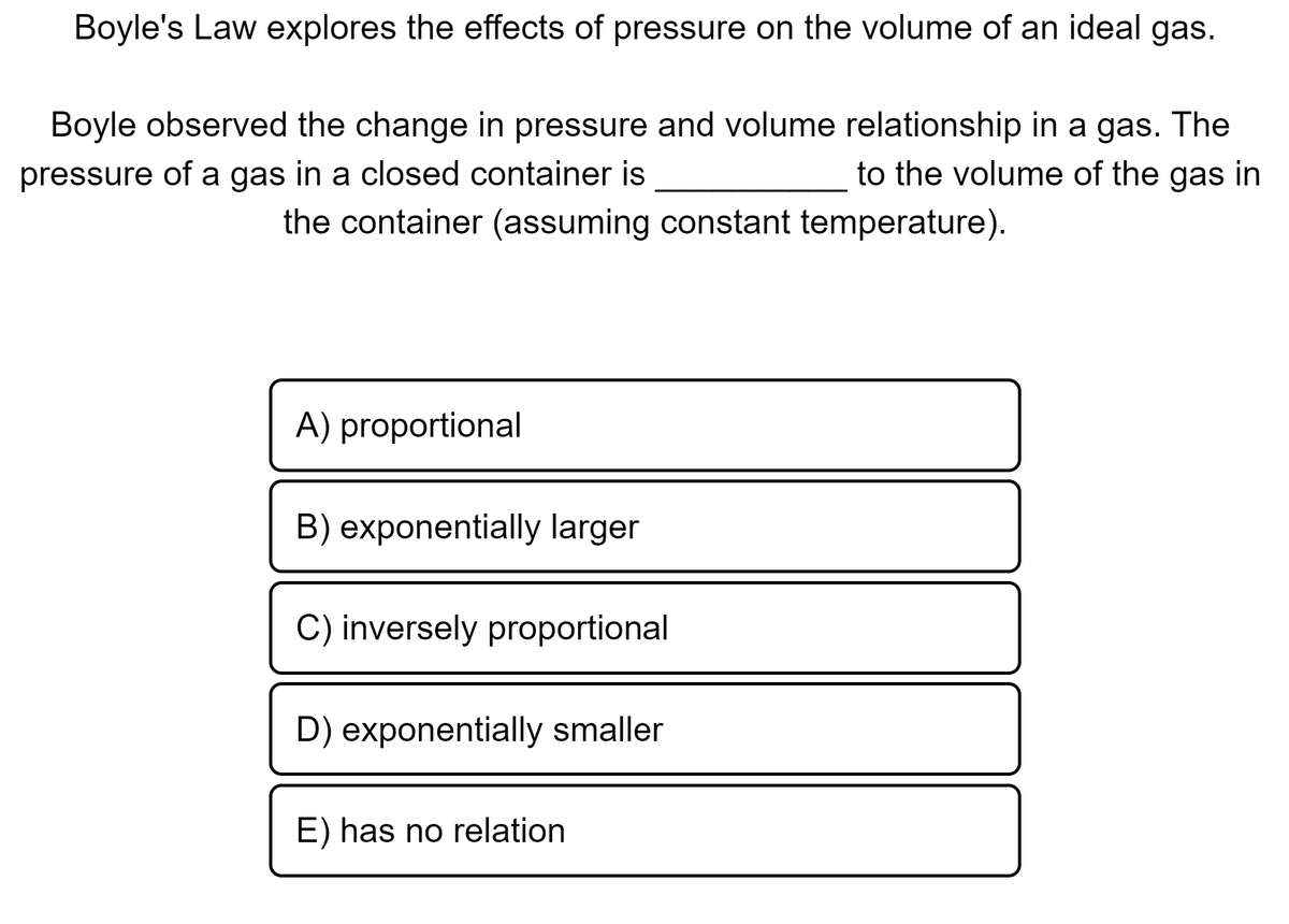 Boyle's Law explores the effects of pressure on the volume of an ideal gas.
Boyle observed the change in pressure and volume relationship in a gas. The
pressure of a gas in a closed container is
to the volume of the gas in
the container (assuming constant temperature).
A) proportional
B) exponentially larger
C) inversely proportional
D) exponentially smaller
E) has no relation