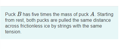 Puck B has five times the mass of puck A. Starting
from rest, both pucks are pulled the same distance
across frictionless ice by strings with the same
tension.
