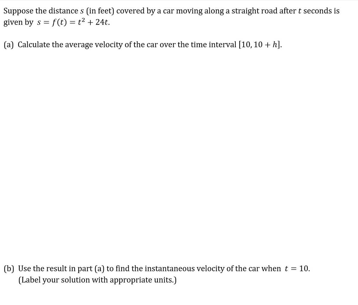 Suppose the distance s (in feet) covered by a car moving along a straight road after t seconds is
given by s = f(t) = t² + 24t.
(a) Calculate the average velocity of the car over the time interval [10, 10 + h].
(b) Use the result in part (a) to find the instantaneous velocity of the car when t = 10.
(Label your solution with appropriate units.)