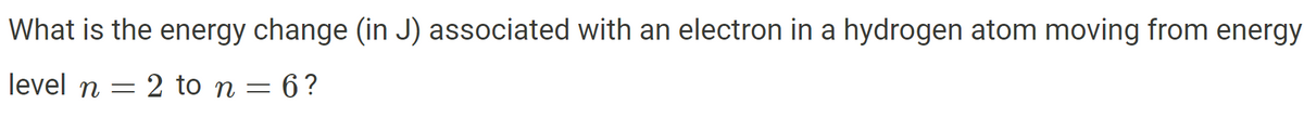 What is the energy change (in J) associated with an electron in a hydrogen atom moving from energy
level n 2 to n = 6?
= =