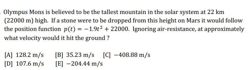 Olympus Mons is believed to be the tallest mountain in the solar system at 22 km
(22000 m) high. If a stone were to be dropped from this height on Mars it would follow
the position function p(t) = −1.9t² + 22000. Ignoring air-resistance, at approximately
what velocity would it hit the ground ?
[A] 128.2 m/s
[D] 107.6 m/s
[B] 35.23 m/s [C] -408.88 m/s
[E] -204.44 m/s