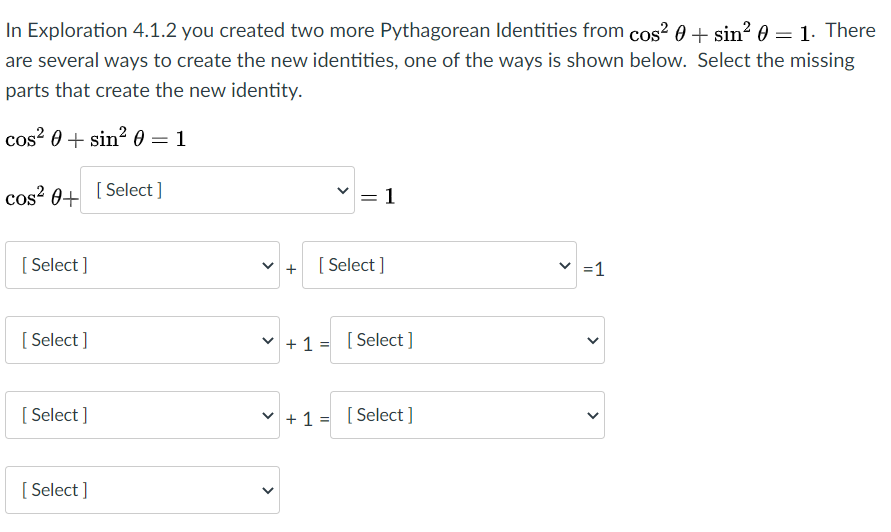 In Exploration 4.1.2 you created two more Pythagorean Identities from cos? 0 + sin? 0 = 1. There
are several ways to create the new identities, one of the ways is shown below. Select the missing
parts that create the new identity.
cos? 0 + sin? 0 = 1
cos? 0+
[ Select ]
= 1
[ Select ]
[ Select ]
=1
[ Select ]
v +1 = [Select ]
[ Select ]
v + 1 = [Select ]
[ Select ]
>
>
>
||
>
>
>
