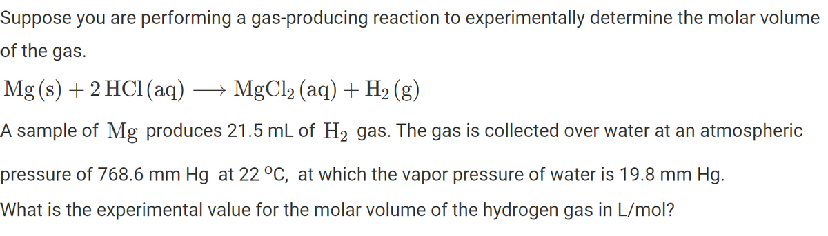 Suppose you are performing a gas-producing reaction to experimentally determine the molar volume
of the gas.
Mg(s) + 2HCl(aq) → MgCl₂ (aq) + H₂ (g)
A sample of Mg produces 21.5 mL of H₂ gas. The gas is collected over water at an atmospheric
pressure of 768.6 mm Hg at 22 °C, at which the vapor pressure of water is 19.8 mm Hg.
What is the experimental value for the molar volume of the hydrogen gas in L/mol?