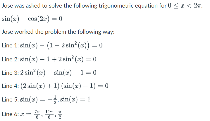 Jose was asked to solve the following trigonometric equation for 0 < x < 27.
sin(x) – cos(2a) = 0
Jose worked the problem the following way:
Line 1: sin(æ) – (1– 2 sin? (x)) = 0
Line 2: sin(x) – 1+2 sin? (x) = 0
Line 3: 2 sin? (x) + sin(x) – 1 = 0
Line 4: (2 sin(x) +1) (sin(x) – 1) = 0
Line 5: sin(x) = –3, sin(x) = 1
: 1
-
77 11T
Line 6: x
6
2
