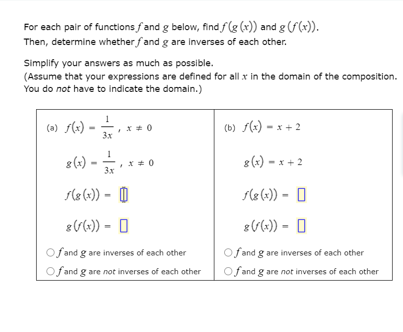 For each pair of functions fand g below, find f (g (x)) and g (f (x)).
Then, determine whether fand g are inverses of each other.
Simplify your answers as much as possible.
(Assume that your expressions are defined for all x in the domain of the composition.
You do not have to indicate the domain.)
(a) f(x)
, x + 0
3x
(b) f(x) = x + 2
1
8 (x)
x + 0
3x
g (x) = x + 2
F(8(x)) = O
f(8 (x)) = O
8 (x)) = 0
8(F(x)) =
Of and g are inverses of each other
Of and g are inverses of each other
Of and g are not inverses of each other
Of and g are not inverses of each other
