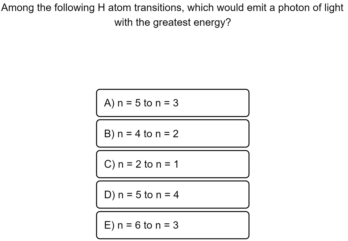 Among the following H atom transitions, which would emit a photon of light
with the greatest energy?
A) n = 5 to n = 3
B) n = 4 to n = 2
C) n = 2 to n = 1
D) n = 5 to n = 4
E) n = 6 to n = 3