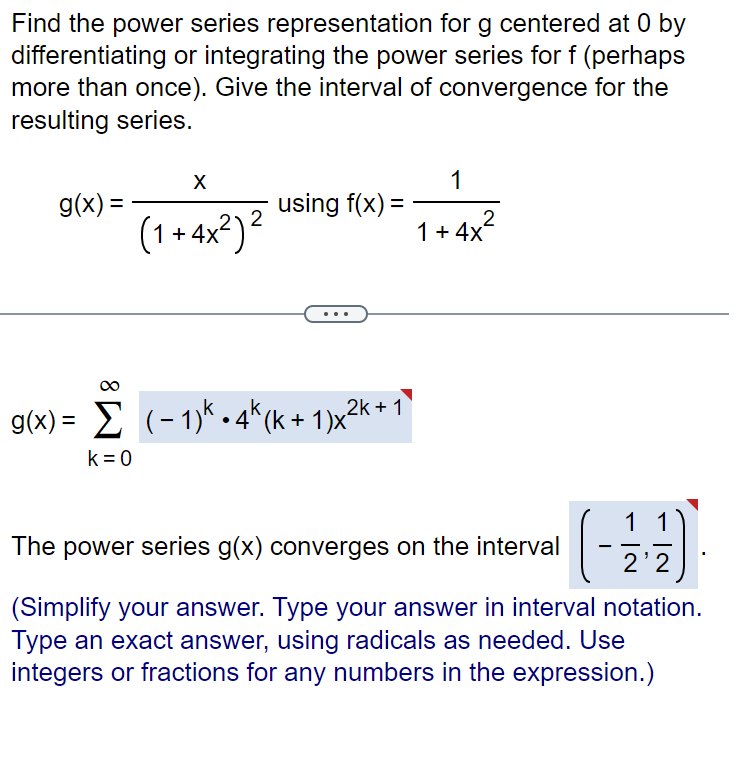 Find the power series representation for g centered at 0 by
differentiating or integrating the power series for f (perhaps
more than once). Give the interval of convergence for the
resulting series.
g(x) =
X
k = 0
2
(1+4x²)²
using f(x) =
g(x)= (-1) 4k (k+1)x²k+1
1
1+ 4x²
The power series g(x) converges on the interval
(-
1 1
-
2'2
(Simplify your answer. Type your answer in interval notation.
Type an exact answer, using radicals as needed. Use
integers or fractions for any numbers in the expression.)